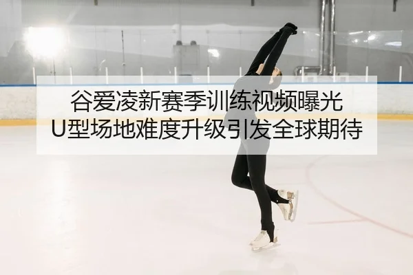 谷爱凌新赛季训练视频曝光 U型场地难度升级引发全球期待